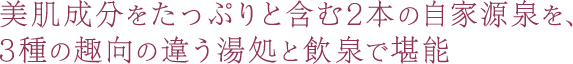 美肌成分をたっぷりと含む2本の自家源泉を、3種の趣向の違う湯処と飲泉で堪能